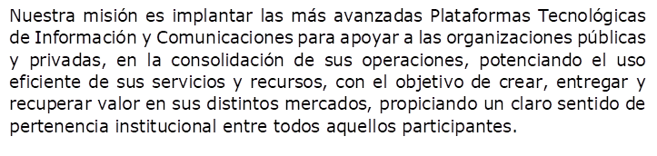 Nuestra misi�n es implantar las m�s avanzadas Plataformas Tecnol�gicas de Informaci�n y Comunicaciones para apoyar a las organizaciones p�blicas y privadas, en la consolidaci�n de sus operaciones, potenciando el uso eficiente de sus servicios y recursos, con el objetivo de crear, entregar y recuperar valor en sus distintos mercados, propiciando un claro sentido de pertenencia institucional entre todos aquellos participantes.