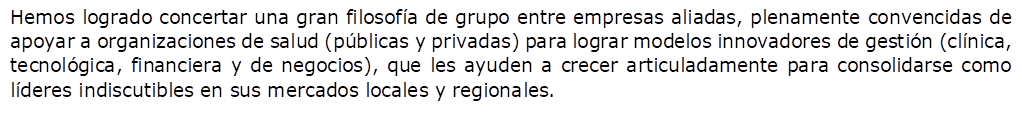 Hemos logrado concertar una gran filosof�a de grupo entre empresas aliadas, plenamente convencidas de apoyar a organizaciones de salud (p�blicas y privadas) para lograr modelos innovadores de gesti�n (cl�nica, tecnol�gica, financiera y de negocios), que les ayuden a crecer articuladamente para consolidarse como l�deres indiscutibles en sus mercados locales y regionales.