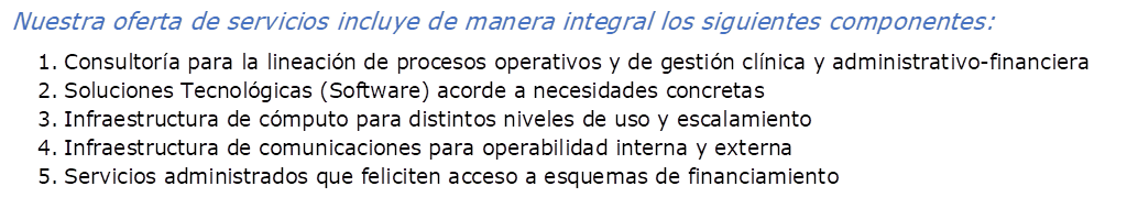 Nuestra oferta de servicios incluye de manera integral los siguientes componentes:
1.	Consultor�a para la lineaci�n de procesos operativos y de gesti�n cl�nica y administrativo-financiera
2.	Soluciones Tecnol�gicas (Software) acorde a necesidades concretas
3.	Infraestructura de c�mputo para distintos niveles de uso y escalamiento
4.	Infraestructura de comunicaciones para operabilidad interna y externa
5.	Servicios administrados que feliciten acceso a esquemas de financiamiento 
